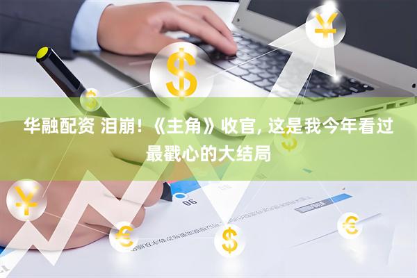 华融配资 泪崩! 《主角》收官, 这是我今年看过最戳心的大结局