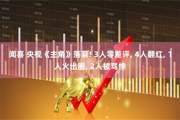 闻喜 央视《主角》落幕! 3人零差评, 4人翻红, 1人火出圈, 2人被骂惨