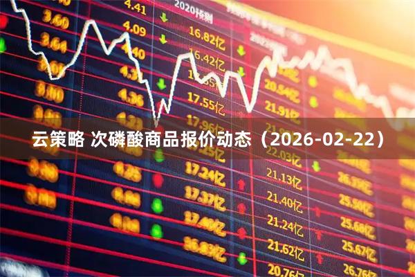 云策略 次磷酸商品报价动态（2026-02-22）