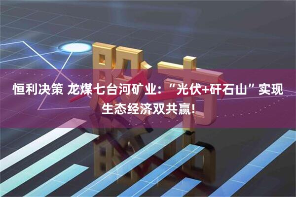恒利决策 龙煤七台河矿业: “光伏+矸石山”实现生态经济双共赢!