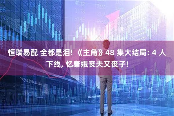恒瑞易配 全都是泪! 《主角》48 集大结局: 4 人下线, 忆秦娥丧夫又丧子!