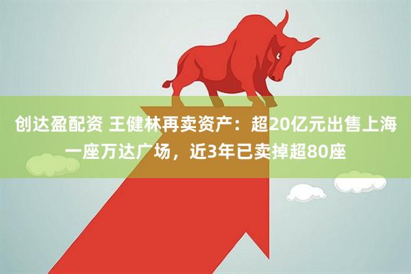 创达盈配资 王健林再卖资产：超20亿元出售上海一座万达广场，近3年已卖掉超80座