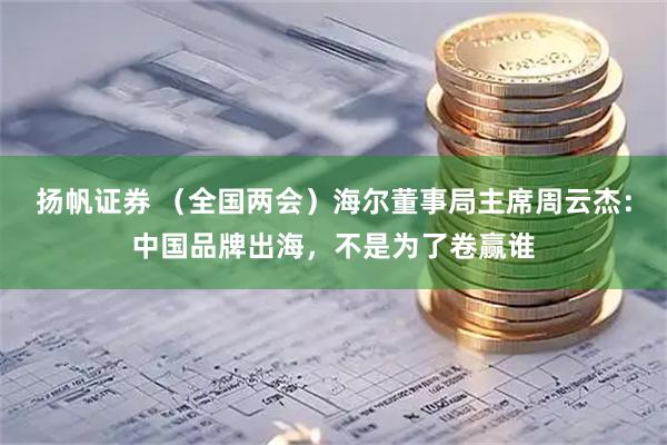 扬帆证券 （全国两会）海尔董事局主席周云杰：中国品牌出海，不是为了卷赢谁