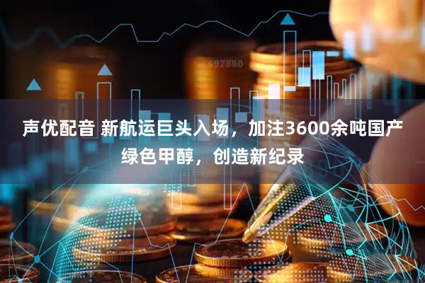 声优配音 新航运巨头入场，加注3600余吨国产绿色甲醇，创造新纪录