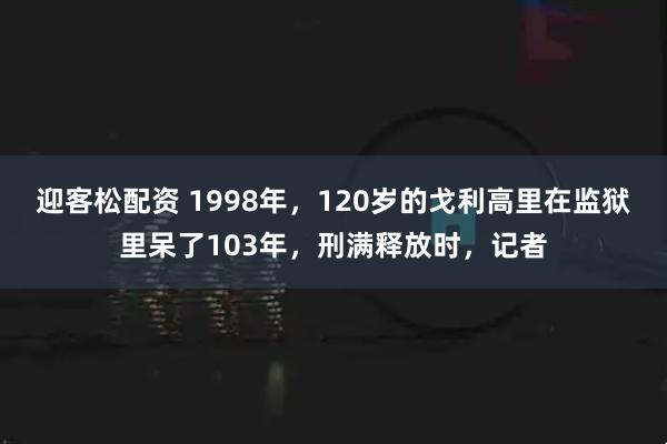 迎客松配资 1998年，120岁的戈利高里在监狱里呆了103年，刑满释放时，记者
