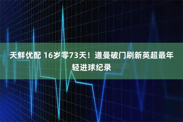 天鲜优配 16岁零73天！道曼破门刷新英超最年轻进球纪录