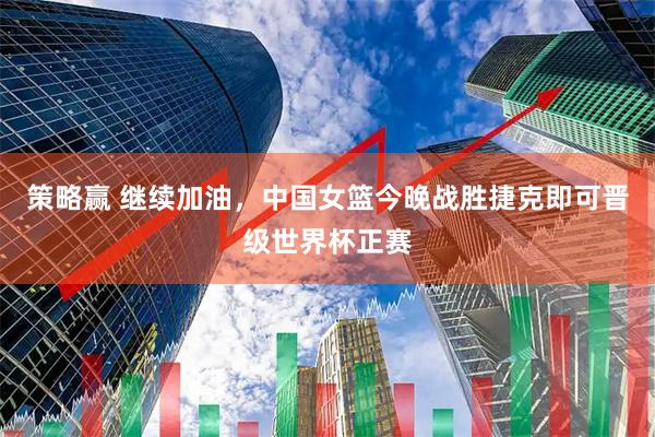 策略赢 继续加油，中国女篮今晚战胜捷克即可晋级世界杯正赛