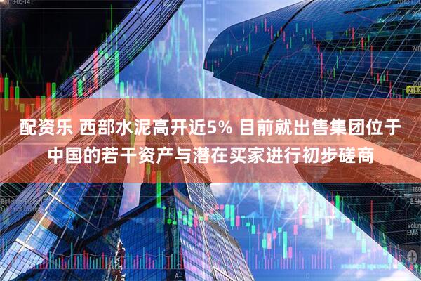 配资乐 西部水泥高开近5% 目前就出售集团位于中国的若干资产与潜在买家进行初步磋商