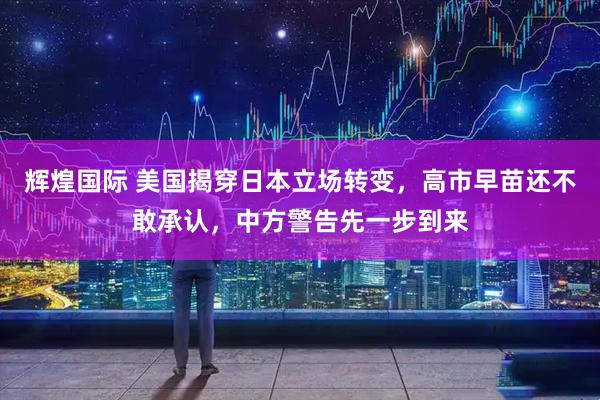 辉煌国际 美国揭穿日本立场转变，高市早苗还不敢承认，中方警告先一步到来