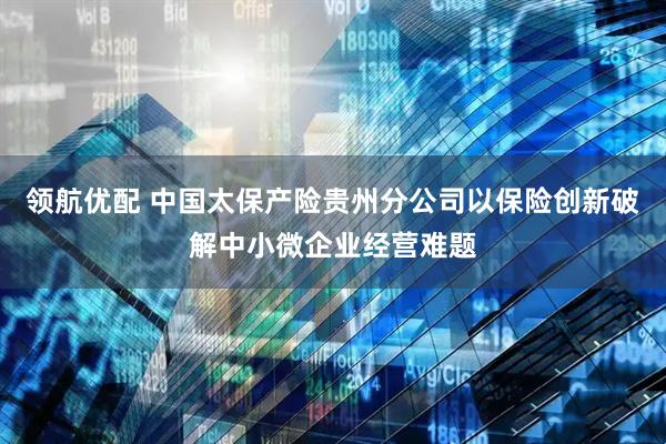 领航优配 中国太保产险贵州分公司以保险创新破解中小微企业经营难题