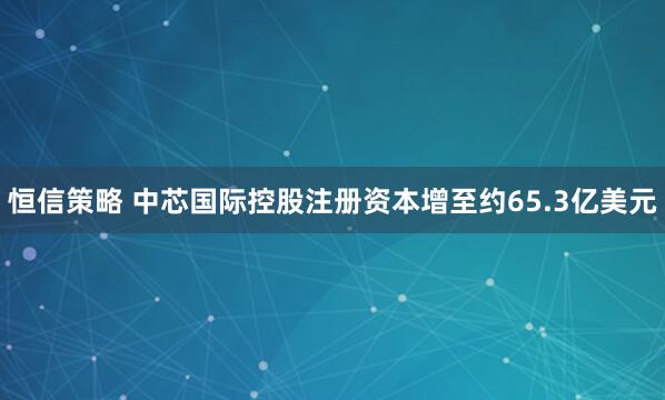 恒信策略 中芯国际控股注册资本增至约65.3亿美元