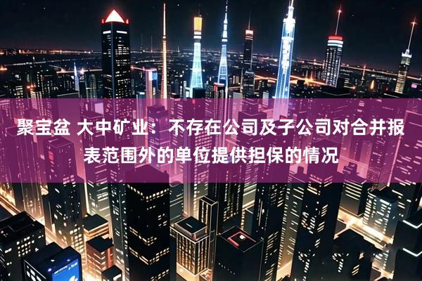 聚宝盆 大中矿业：不存在公司及子公司对合并报表范围外的单位提供担保的情况
