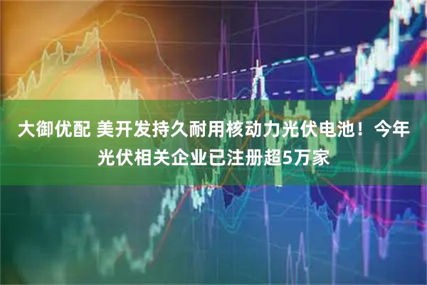 大御优配 美开发持久耐用核动力光伏电池！今年光伏相关企业已注册超5万家