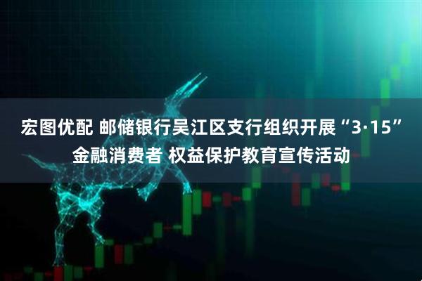 宏图优配 邮储银行吴江区支行组织开展“3·15”金融消费者 权益保护教育宣传活动