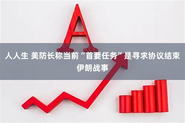 人人生 美防长称当前“首要任务”是寻求协议结束伊朗战事