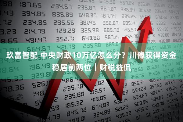 玖富智配 中央财政10万亿怎么分？川豫获得资金稳居前两位︱财税益侃