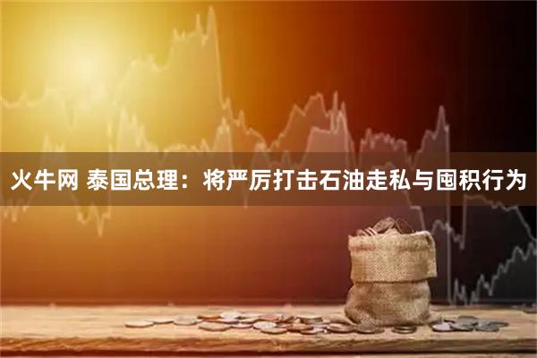 火牛网 泰国总理：将严厉打击石油走私与囤积行为