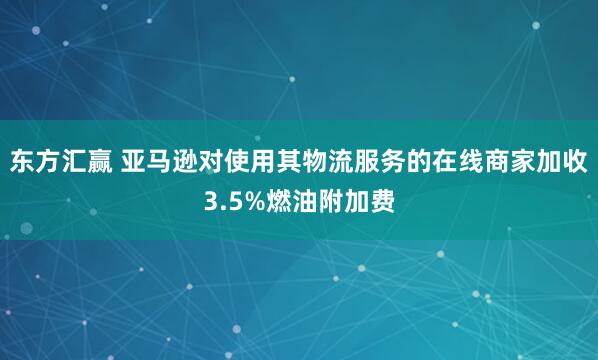 东方汇赢 亚马逊对使用其物流服务的在线商家加收3.5%燃油附加费