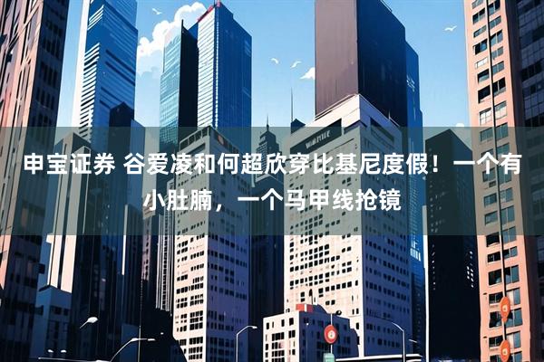 申宝证券 谷爱凌和何超欣穿比基尼度假!一个有小肚腩,一个马甲线抢镜