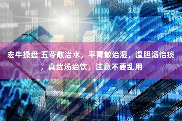 宏牛操盘 五苓散治水，平胃散治湿，温胆汤治痰，真武汤治饮，注意不要乱用