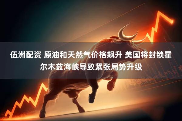 伍洲配资 原油和天然气价格飙升 美国将封锁霍尔木兹海峡导致紧张局势升级