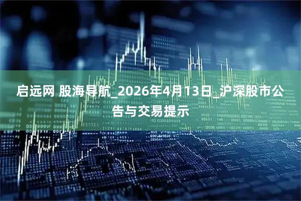启远网 股海导航_2026年4月13日_沪深股市公告与交易提示