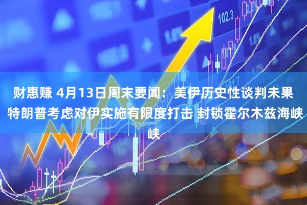 财惠赚 4月13日周末要闻：美伊历史性谈判未果 特朗普考虑对伊实施有限度打击 封锁霍尔木兹海峡