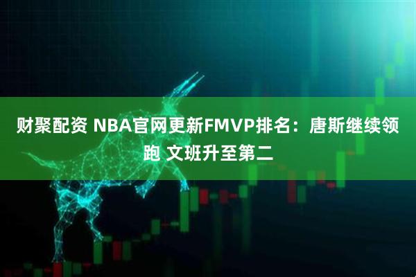 财聚配资 NBA官网更新FMVP排名：唐斯继续领跑 文班升至第二