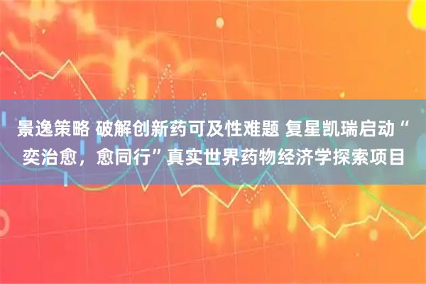 景逸策略 破解创新药可及性难题 复星凯瑞启动“奕治愈，愈同行”真实世界药物经济学探索项目