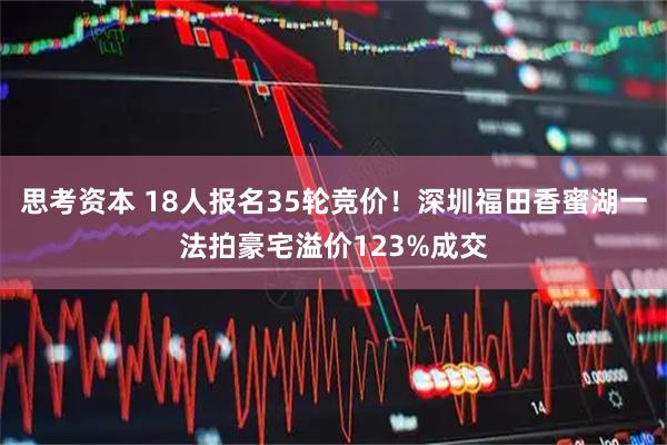 思考资本 18人报名35轮竞价！深圳福田香蜜湖一法拍豪宅溢价123%成交