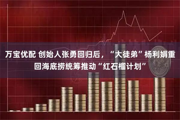 万宝优配 创始人张勇回归后，“大徒弟”杨利娟重回海底捞统筹推动“红石榴计划”