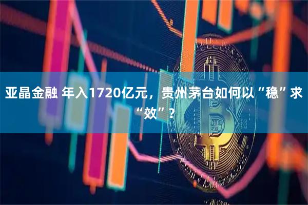 亚晶金融 年入1720亿元，贵州茅台如何以“稳”求“效”？