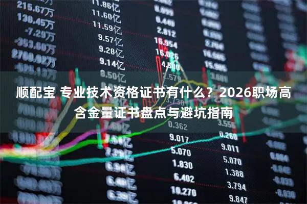 顺配宝 专业技术资格证书有什么？2026职场高含金量证书盘点与避坑指南