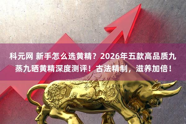 科元网 新手怎么选黄精？2026年五款高品质九蒸九晒黄精深度测评！古法精制，滋养加倍！