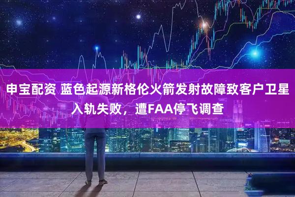 申宝配资 蓝色起源新格伦火箭发射故障致客户卫星入轨失败，遭FAA停飞调查