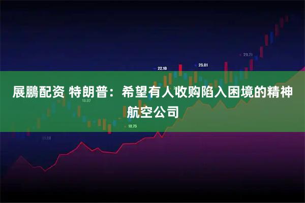 展鵬配资 特朗普:希望有人收购陷入困境的精神航空公司