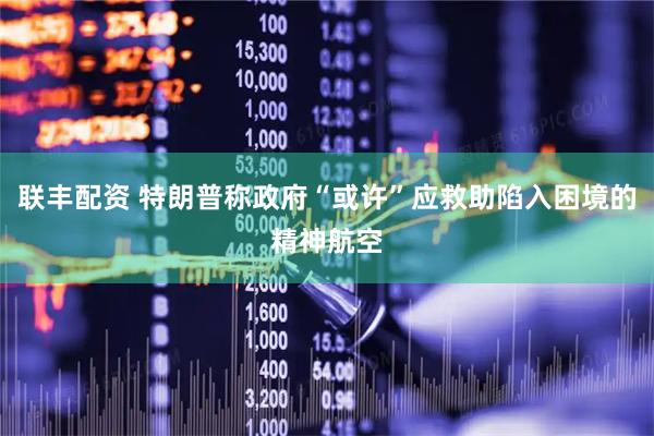 联丰配资 特朗普称政府“或许”应救助陷入困境的精神航空