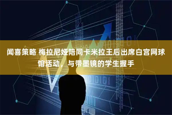 闻喜策略 梅拉尼娅陪同卡米拉王后出席白宫网球馆活动，与带墨镜的学生握手