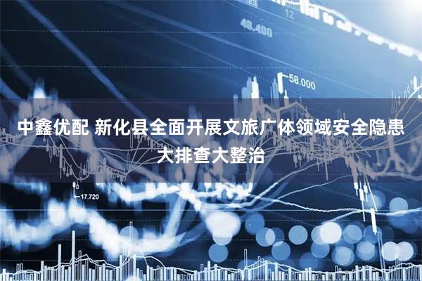 中鑫优配 新化县全面开展文旅广体领域安全隐患大排查大整治