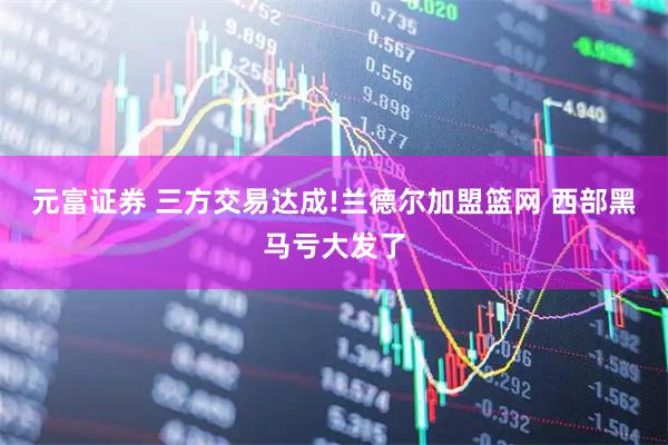 元富证券 三方交易达成!兰德尔加盟篮网 西部黑马亏大发了