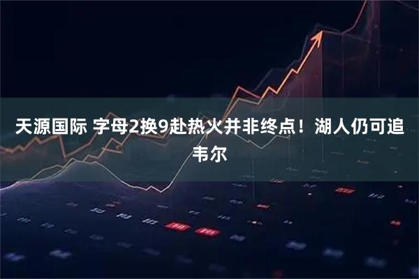 天源国际 字母2换9赴热火并非终点！湖人仍可追韦尔