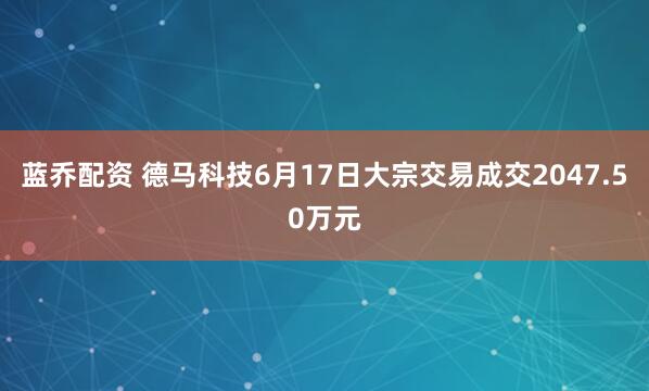 蓝乔配资 德马科技6月17日大宗交易成交2047.50万元