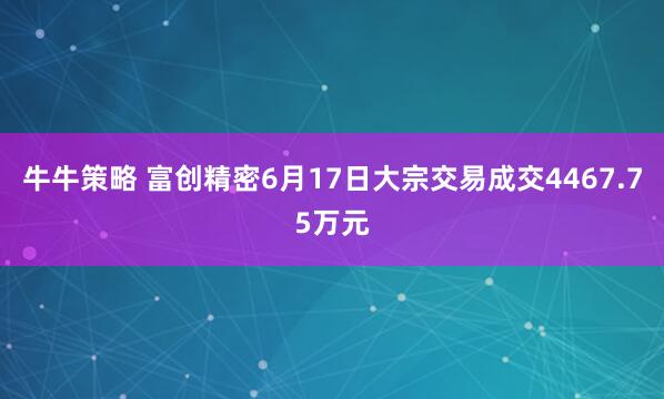 牛牛策略 富创精密6月17日大宗交易成交4467.75万元