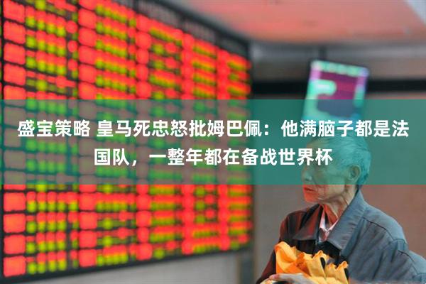 盛宝策略 皇马死忠怒批姆巴佩:他满脑子都是法国队,一整年都在备战世界杯