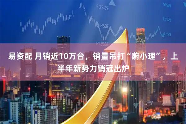 易资配 月销近10万台，销量吊打“蔚小理”，上半年新势力销冠出炉