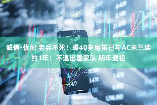诚信-优配 老兵不死！曝40岁魔笛已与AC米兰续约1年：不退出国家队 明年退役