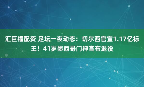 汇巨福配资 足坛一夜动态：切尔西官宣1.17亿标王！41岁墨西哥门神宣布退役