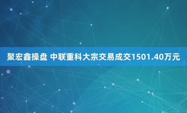 聚宏鑫操盘 中联重科大宗交易成交1501.40万元