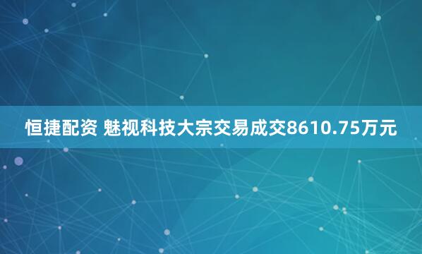 恒捷配资 魅视科技大宗交易成交8610.75万元