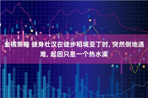 金橘策略 健身壮汉在徒步稻城亚丁时, 突然倒地遇难, 起因只是一个热水澡